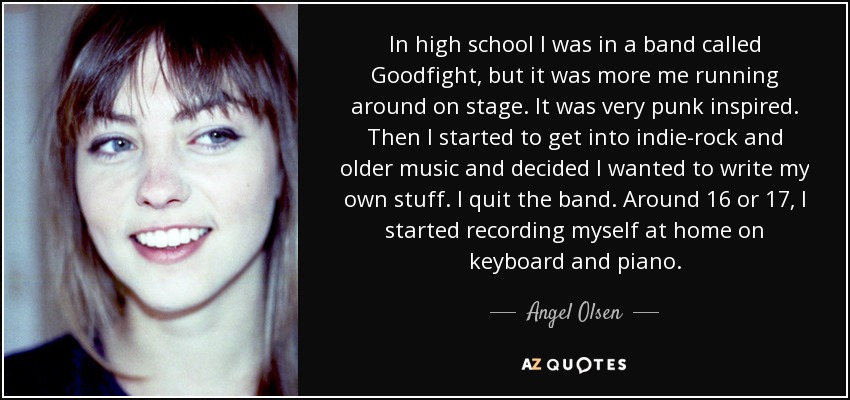 In high school I was in a band called Goodfight, but it was more me running around on stage. It was very punk inspired. Then I started to get into indie-rock and older music and decided I wanted to write my own stuff. I quit the band. Around 16 or 17, I started recording myself at home on keyboard and piano. - Angel Olsen