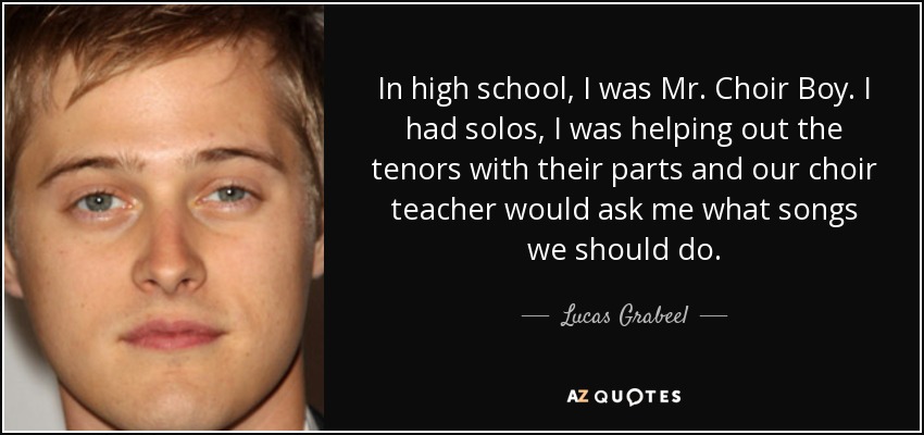 In high school, I was Mr. Choir Boy. I had solos, I was helping out the tenors with their parts and our choir teacher would ask me what songs we should do. - Lucas Grabeel