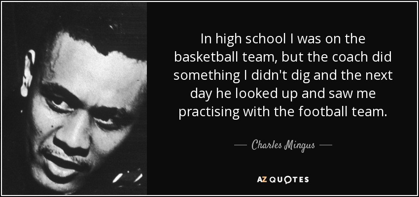 In high school I was on the basketball team, but the coach did something I didn't dig and the next day he looked up and saw me practising with the football team. - Charles Mingus