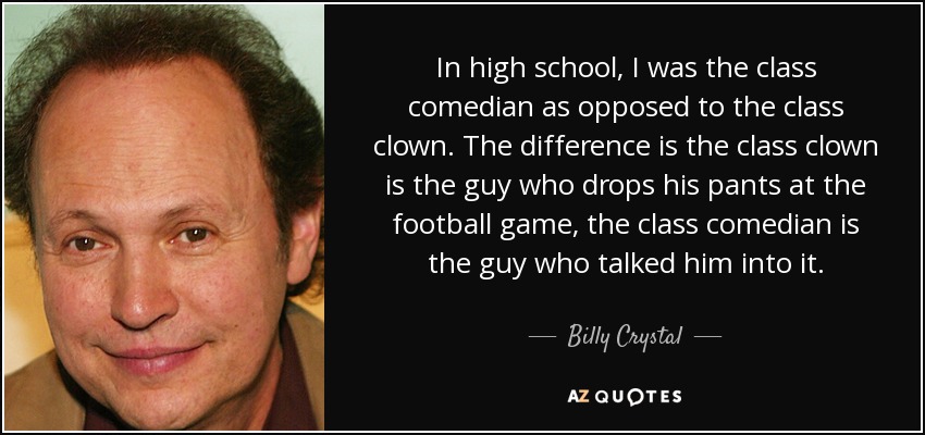 In high school, I was the class comedian as opposed to the class clown. The difference is the class clown is the guy who drops his pants at the football game, the class comedian is the guy who talked him into it. - Billy Crystal