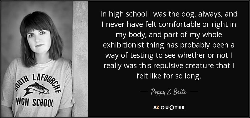 In high school I was the dog, always, and I never have felt comfortable or right in my body, and part of my whole exhibitionist thing has probably been a way of testing to see whether or not I really was this repulsive creature that I felt like for so long. - Poppy Z. Brite