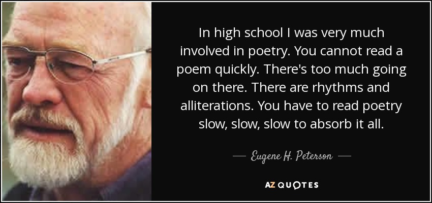 In high school I was very much involved in poetry. You cannot read a poem quickly. There's too much going on there. There are rhythms and alliterations. You have to read poetry slow, slow, slow to absorb it all. - Eugene H. Peterson