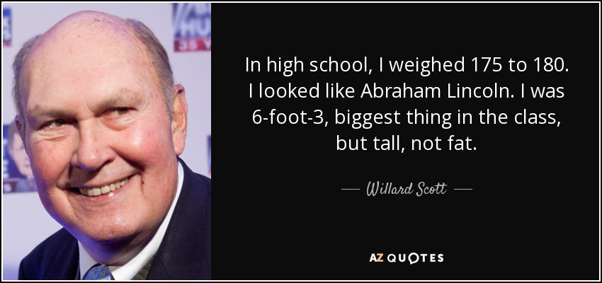 In high school, I weighed 175 to 180. I looked like Abraham Lincoln. I was 6-foot-3, biggest thing in the class, but tall, not fat. - Willard Scott