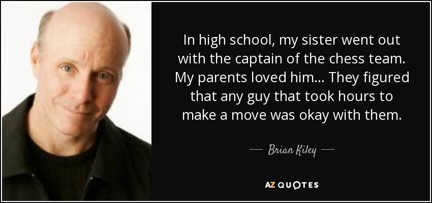 In high school, my sister went out with the captain of the chess team. My parents loved him... They figured that any guy that took hours to make a move was okay with them. - Brian Kiley