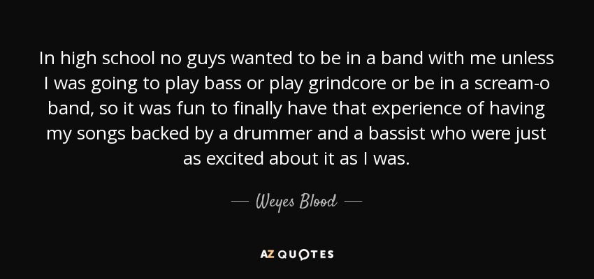 In high school no guys wanted to be in a band with me unless I was going to play bass or play grindcore or be in a scream-o band, so it was fun to finally have that experience of having my songs backed by a drummer and a bassist who were just as excited about it as I was. - Weyes Blood