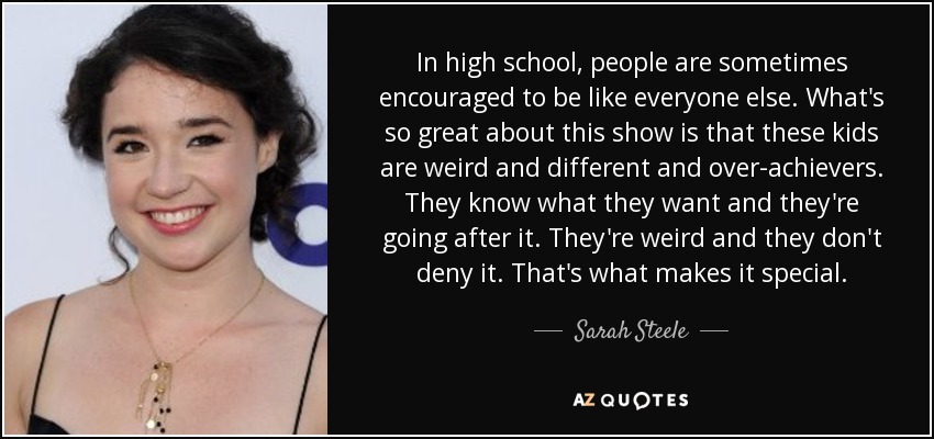 In high school, people are sometimes encouraged to be like everyone else. What's so great about this show is that these kids are weird and different and over-achievers. They know what they want and they're going after it. They're weird and they don't deny it. That's what makes it special. - Sarah Steele
