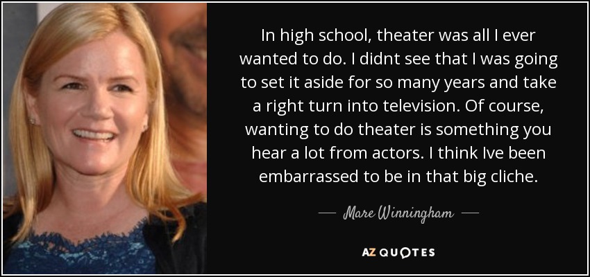 In high school, theater was all I ever wanted to do. I didnt see that I was going to set it aside for so many years and take a right turn into television. Of course, wanting to do theater is something you hear a lot from actors. I think Ive been embarrassed to be in that big cliche. - Mare Winningham