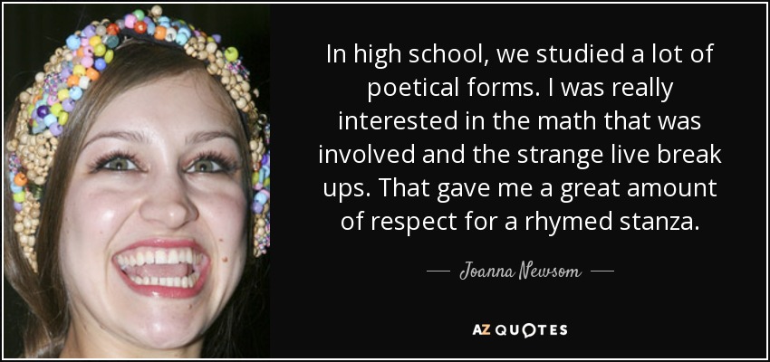 In high school, we studied a lot of poetical forms. I was really interested in the math that was involved and the strange live break ups. That gave me a great amount of respect for a rhymed stanza. - Joanna Newsom