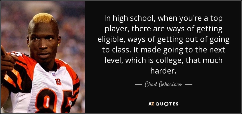 In high school, when you're a top player, there are ways of getting eligible, ways of getting out of going to class. It made going to the next level, which is college, that much harder. - Chad Ochocinco