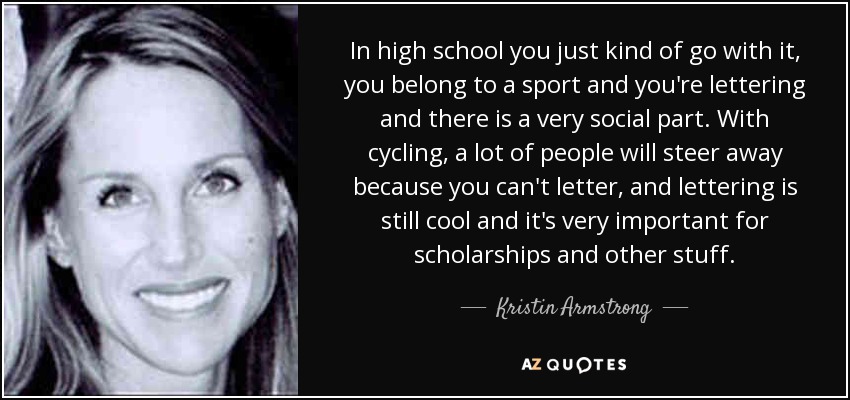 In high school you just kind of go with it, you belong to a sport and you're lettering and there is a very social part. With cycling, a lot of people will steer away because you can't letter, and lettering is still cool and it's very important for scholarships and other stuff. - Kristin Armstrong