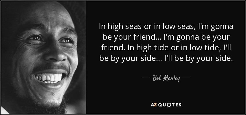In high seas or in low seas, I'm gonna be your friend... I'm gonna be your friend. In high tide or in low tide, I'll be by your side... I'll be by your side. - Bob Marley