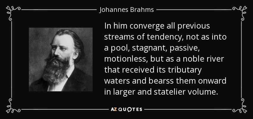 In him converge all previous streams of tendency, not as into a pool, stagnant, passive, motionless, but as a noble river that received its tributary waters and bearss them onward in larger and statelier volume. - Johannes Brahms