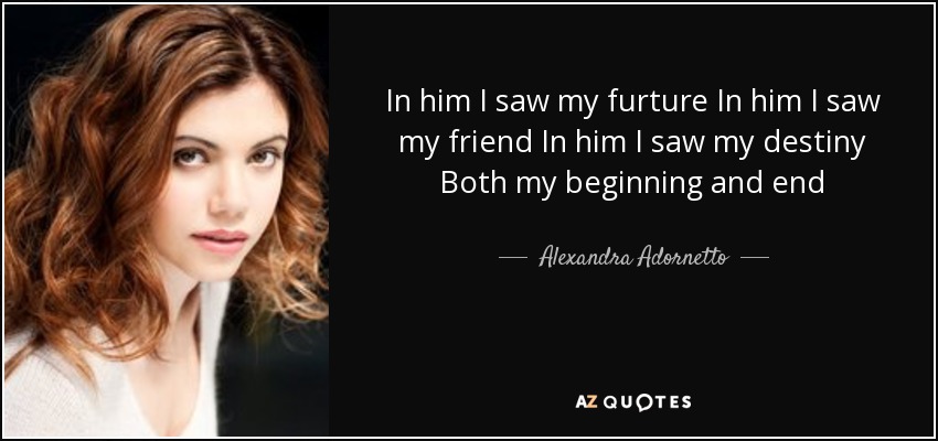 In him I saw my furture In him I saw my friend In him I saw my destiny Both my beginning and end - Alexandra Adornetto