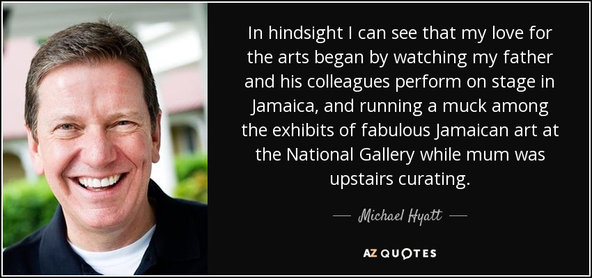 In hindsight I can see that my love for the arts began by watching my father and his colleagues perform on stage in Jamaica, and running a muck among the exhibits of fabulous Jamaican art at the National Gallery while mum was upstairs curating. - Michael Hyatt