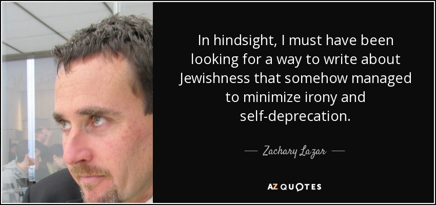 In hindsight, I must have been looking for a way to write about Jewishness that somehow managed to minimize irony and self-deprecation. - Zachary Lazar