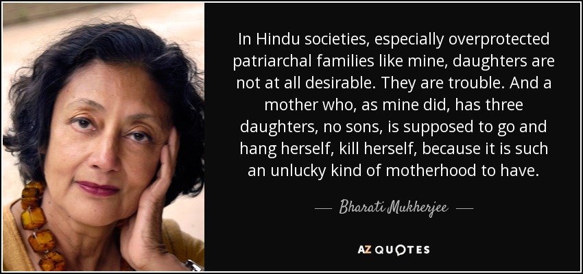 In Hindu societies, especially overprotected patriarchal families like mine, daughters are not at all desirable. They are trouble. And a mother who, as mine did, has three daughters, no sons, is supposed to go and hang herself, kill herself, because it is such an unlucky kind of motherhood to have. - Bharati Mukherjee