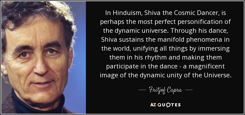 In Hinduism, Shiva the Cosmic Dancer, is perhaps the most perfect personification of the dynamic universe. Through his dance, Shiva sustains the manifold phenomena in the world, unifying all things by immersing them in his rhythm and making them participate in the dance - a magnificent image of the dynamic unity of the Universe. - Fritjof Capra