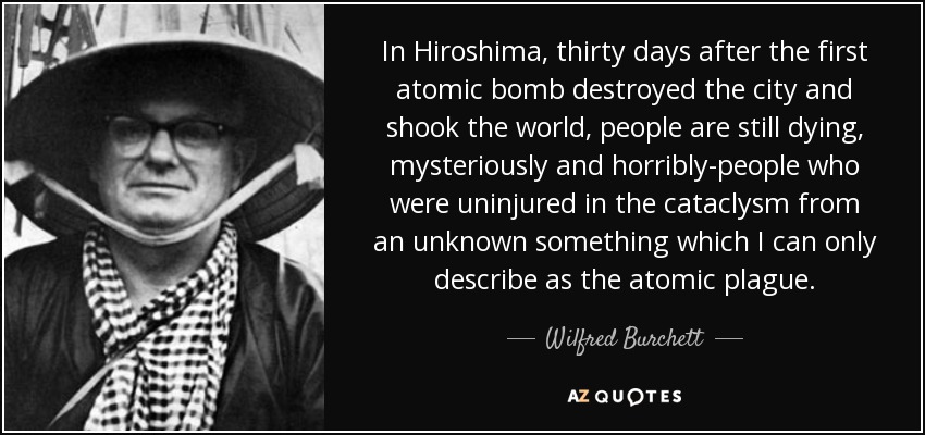 In Hiroshima, thirty days after the first atomic bomb destroyed the city and shook the world, people are still dying, mysteriously and horribly-people who were uninjured in the cataclysm from an unknown something which I can only describe as the atomic plague. - Wilfred Burchett