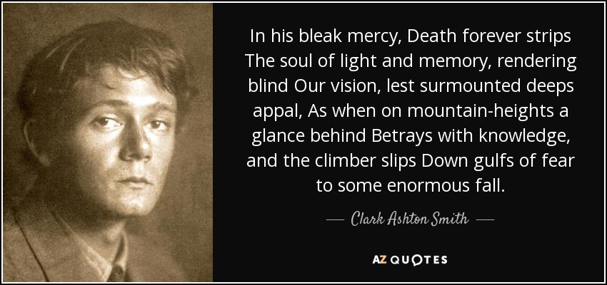 In his bleak mercy, Death forever strips The soul of light and memory, rendering blind Our vision, lest surmounted deeps appal, As when on mountain-heights a glance behind Betrays with knowledge, and the climber slips Down gulfs of fear to some enormous fall. - Clark Ashton Smith