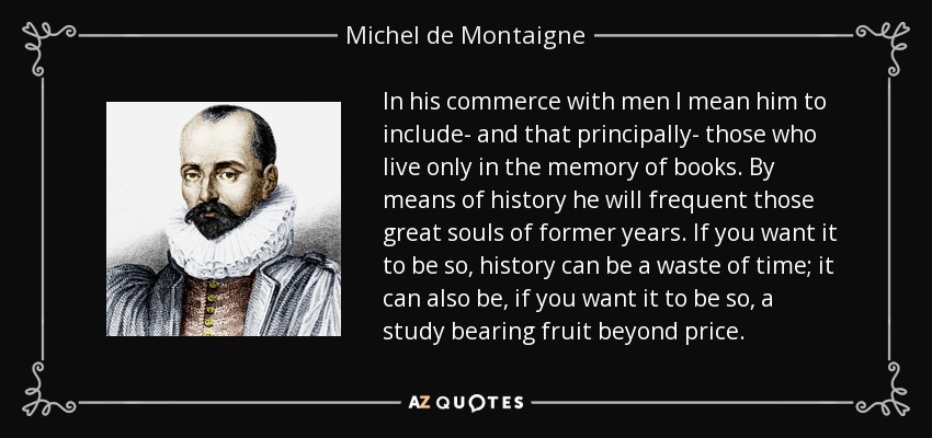 In his commerce with men I mean him to include- and that principally- those who live only in the memory of books. By means of history he will frequent those great souls of former years. If you want it to be so, history can be a waste of time; it can also be, if you want it to be so, a study bearing fruit beyond price. - Michel de Montaigne