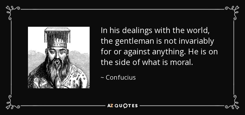 In his dealings with the world, the gentleman is not invariably for or against anything. He is on the side of what is moral. - Confucius