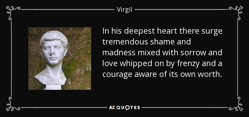 In his deepest heart there surge tremendous shame and madness mixed with sorrow and love whipped on by frenzy and a courage aware of its own worth. - Virgil