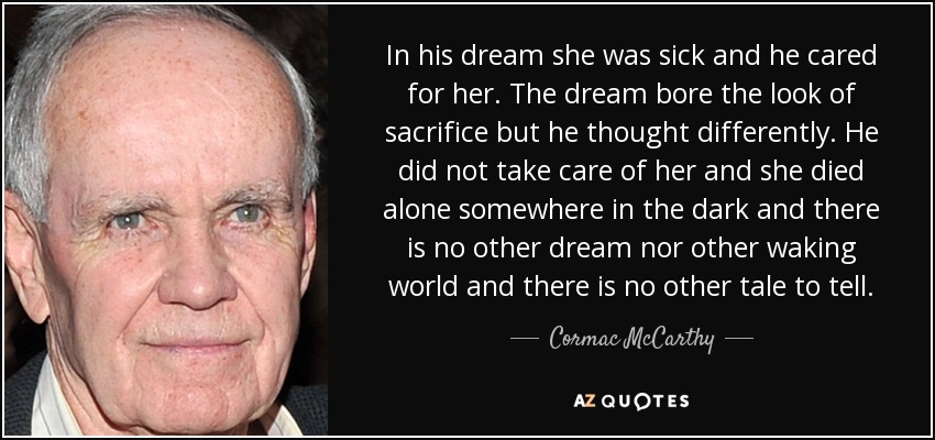 In his dream she was sick and he cared for her. The dream bore the look of sacrifice but he thought differently. He did not take care of her and she died alone somewhere in the dark and there is no other dream nor other waking world and there is no other tale to tell. - Cormac McCarthy