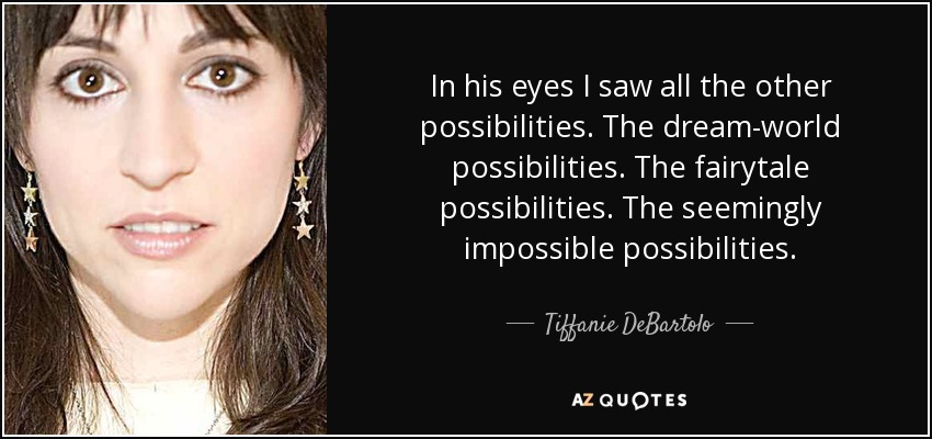 In his eyes I saw all the other possibilities. The dream-world possibilities. The fairytale possibilities. The seemingly impossible possibilities. - Tiffanie DeBartolo
