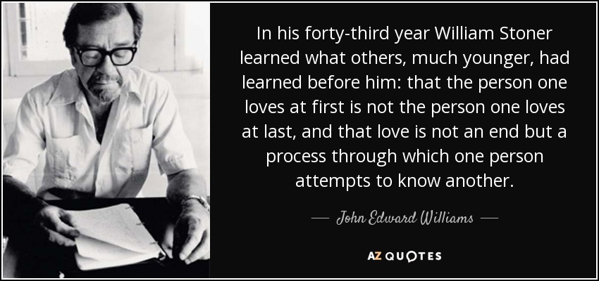 In his forty-third year William Stoner learned what others, much younger, had learned before him: that the person one loves at first is not the person one loves at last, and that love is not an end but a process through which one person attempts to know another. - John Edward Williams