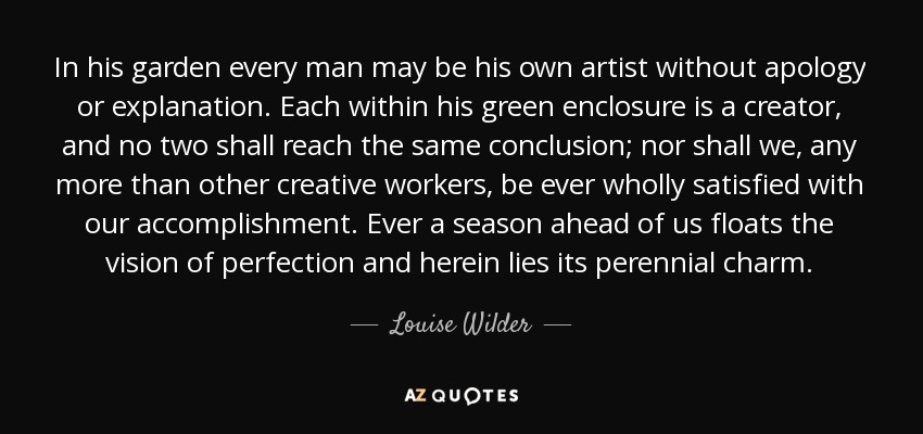 In his garden every man may be his own artist without apology or explanation. Each within his green enclosure is a creator, and no two shall reach the same conclusion; nor shall we, any more than other creative workers, be ever wholly satisfied with our accomplishment. Ever a season ahead of us floats the vision of perfection and herein lies its perennial charm. - Louise Wilder