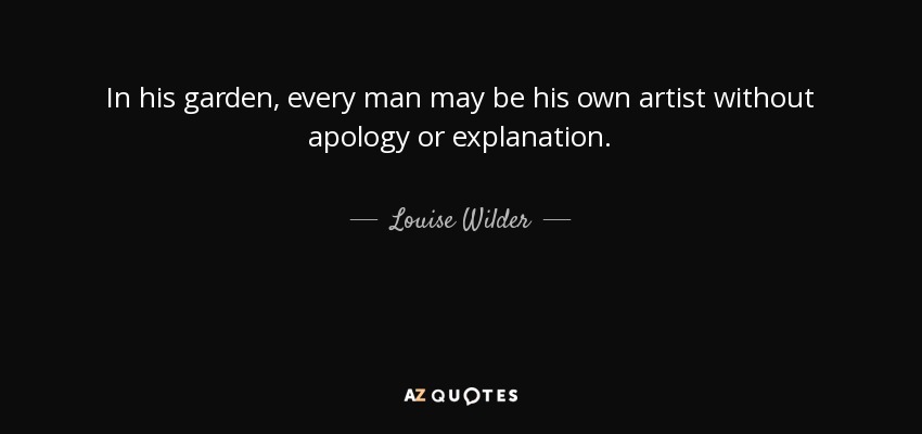 In his garden, every man may be his own artist without apology or explanation. - Louise Wilder