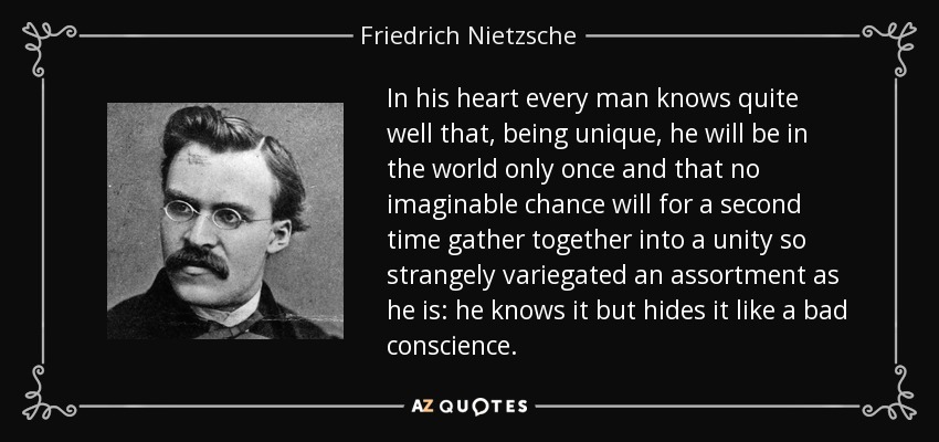 In his heart every man knows quite well that, being unique, he will be in the world only once and that no imaginable chance will for a second time gather together into a unity so strangely variegated an assortment as he is: he knows it but hides it like a bad conscience. - Friedrich Nietzsche