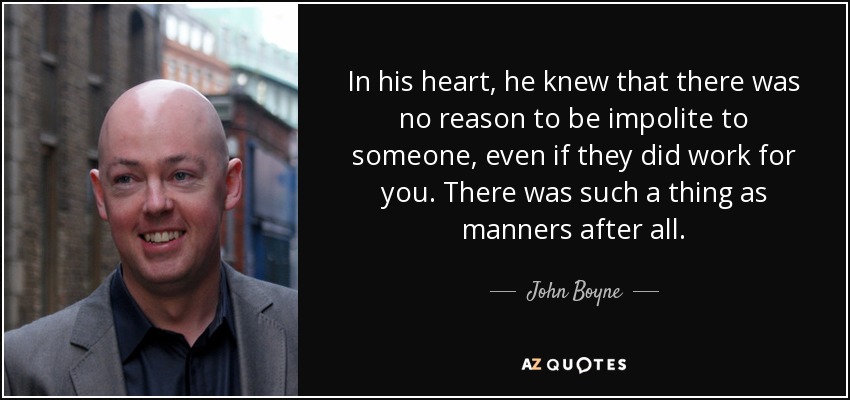 In his heart, he knew that there was no reason to be impolite to someone, even if they did work for you. There was such a thing as manners after all. - John Boyne