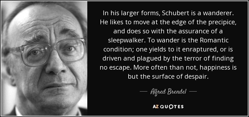 In his larger forms, Schubert is a wanderer. He likes to move at the edge of the precipice, and does so with the assurance of a sleepwalker. To wander is the Romantic condition; one yields to it enraptured, or is driven and plagued by the terror of finding no escape. More often than not, happiness is but the surface of despair. - Alfred Brendel