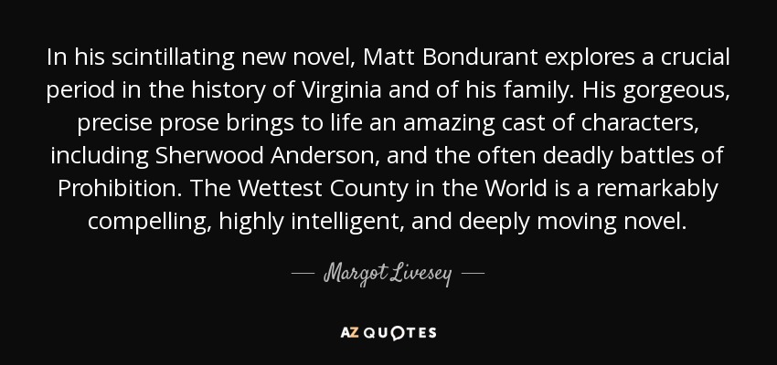 In his scintillating new novel, Matt Bondurant explores a crucial period in the history of Virginia and of his family. His gorgeous, precise prose brings to life an amazing cast of characters, including Sherwood Anderson, and the often deadly battles of Prohibition. The Wettest County in the World is a remarkably compelling, highly intelligent, and deeply moving novel. - Margot Livesey