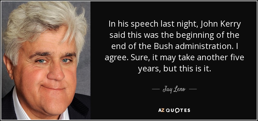 In his speech last night, John Kerry said this was the beginning of the end of the Bush administration. I agree. Sure, it may take another five years, but this is it. - Jay Leno
