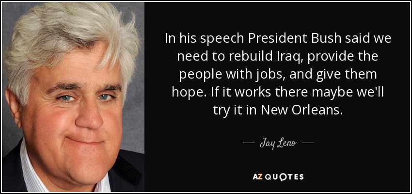 In his speech President Bush said we need to rebuild Iraq, provide the people with jobs, and give them hope. If it works there maybe we'll try it in New Orleans. - Jay Leno