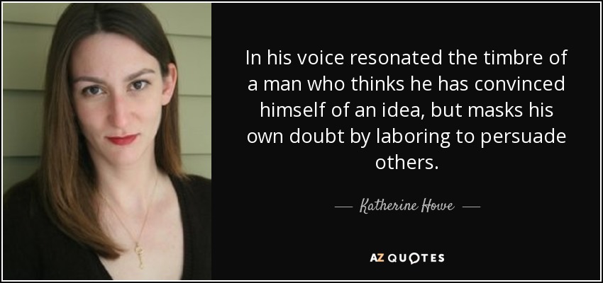 In his voice resonated the timbre of a man who thinks he has convinced himself of an idea, but masks his own doubt by laboring to persuade others. - Katherine Howe