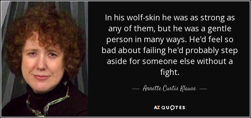 In his wolf-skin he was as strong as any of them, but he was a gentle person in many ways. He'd feel so bad about failing he'd probably step aside for someone else without a fight. - Annette Curtis Klause