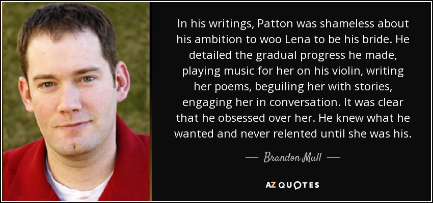 In his writings, Patton was shameless about his ambition to woo Lena to be his bride. He detailed the gradual progress he made, playing music for her on his violin, writing her poems, beguiling her with stories, engaging her in conversation. It was clear that he obsessed over her. He knew what he wanted and never relented until she was his. - Brandon Mull