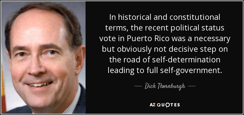 In historical and constitutional terms, the recent political status vote in Puerto Rico was a necessary but obviously not decisive step on the road of self-determination leading to full self-government. - Dick Thornburgh