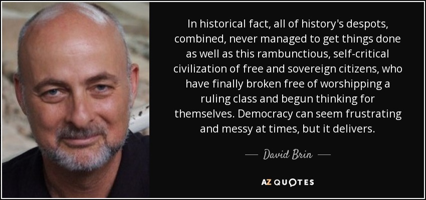 In historical fact, all of history's despots, combined, never managed to get things done as well as this rambunctious, self-critical civilization of free and sovereign citizens, who have finally broken free of worshipping a ruling class and begun thinking for themselves. Democracy can seem frustrating and messy at times, but it delivers. - David Brin