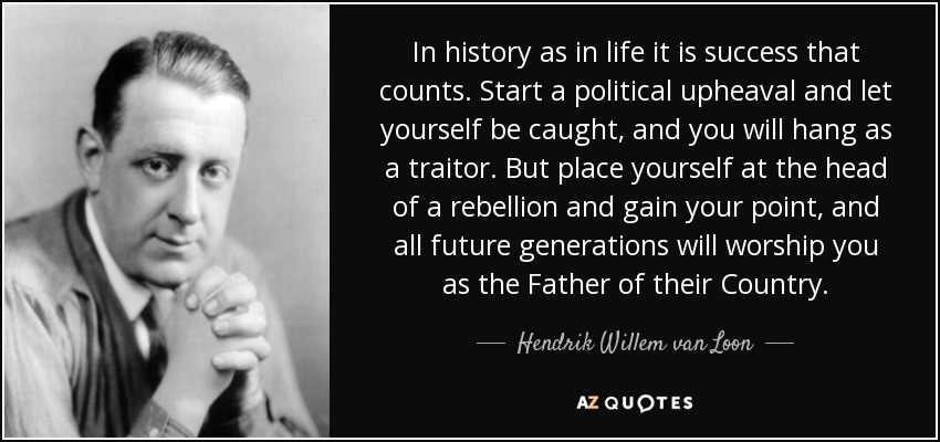 In history as in life it is success that counts. Start a political upheaval and let yourself be caught, and you will hang as a traitor. But place yourself at the head of a rebellion and gain your point, and all future generations will worship you as the Father of their Country. - Hendrik Willem van Loon