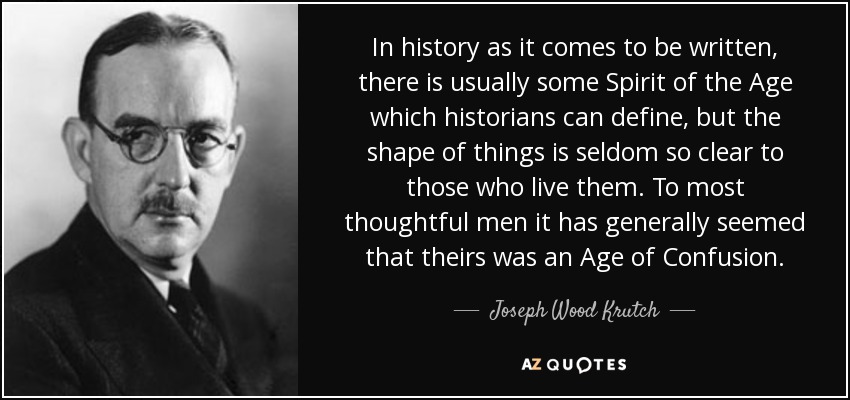 In history as it comes to be written, there is usually some Spirit of the Age which historians can define, but the shape of things is seldom so clear to those who live them. To most thoughtful men it has generally seemed that theirs was an Age of Confusion. - Joseph Wood Krutch