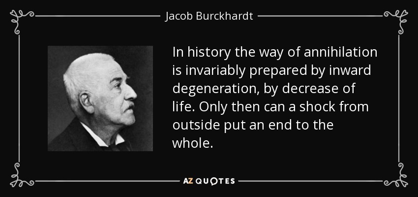 In history the way of annihilation is invariably prepared by inward degeneration, by decrease of life. Only then can a shock from outside put an end to the whole. - Jacob Burckhardt
