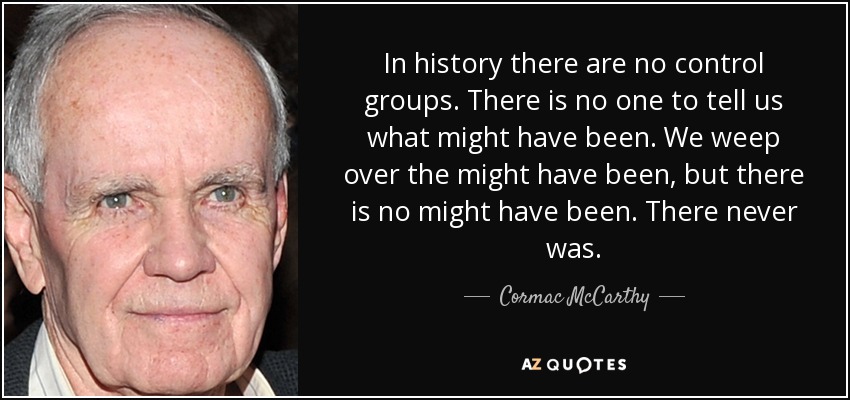 In history there are no control groups. There is no one to tell us what might have been. We weep over the might have been, but there is no might have been. There never was. - Cormac McCarthy