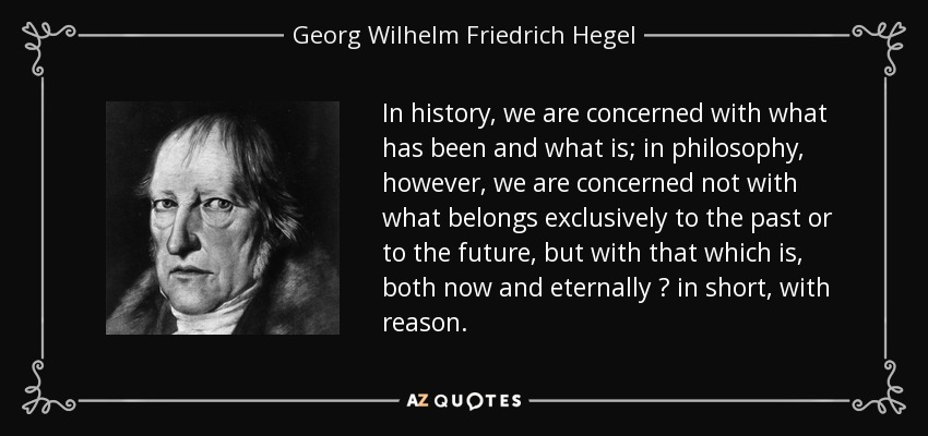 In history, we are concerned with what has been and what is; in philosophy, however, we are concerned not with what belongs exclusively to the past or to the future, but with that which is, both now and eternally  in short, with reason. - Georg Wilhelm Friedrich Hegel