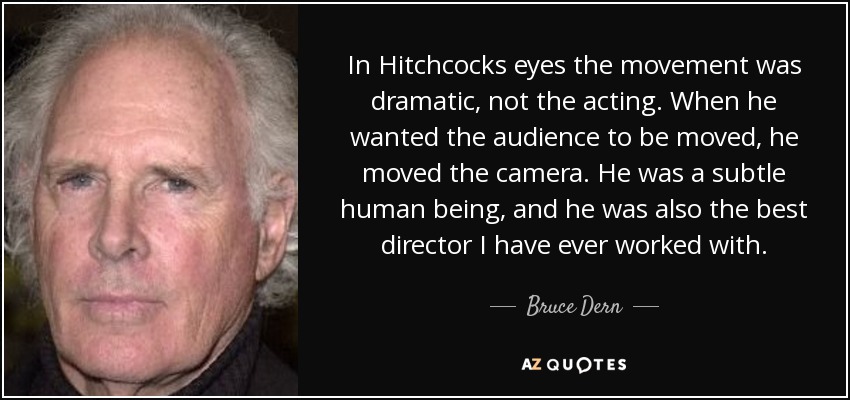 In Hitchcocks eyes the movement was dramatic, not the acting. When he wanted the audience to be moved, he moved the camera. He was a subtle human being, and he was also the best director I have ever worked with. - Bruce Dern