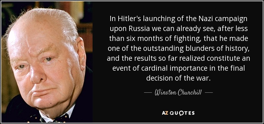 In Hitler's launching of the Nazi campaign upon Russia we can already see, after less than six months of fighting, that he made one of the outstanding blunders of history, and the results so far realized constitute an event of cardinal importance in the final decision of the war. - Winston Churchill