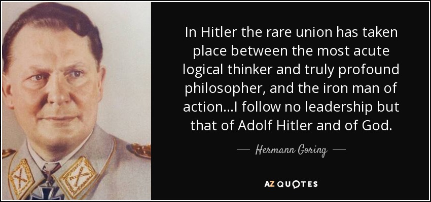 In Hitler the rare union has taken place between the most acute logical thinker and truly profound philosopher, and the iron man of action...I follow no leadership but that of Adolf Hitler and of God. - Hermann Goring